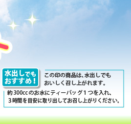 水出しでもおすすめ！
この印の商品は、水出しでも
おいしく召し上がれます。
約300ccのお水にティーバッグ１つを入れ、
３時間を目安に取り出してお召し上がりください。
