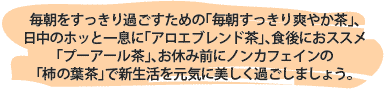 毎朝をすっきり過ごすための「毎朝すっきり爽やか茶」、
日中のホッと一息に「アロエブレンド茶」、食後におススメ
「プーアール茶」、お休み前にノンカフェインの
「柿の葉茶」で新生活を元気に美しく過ごしましょう。