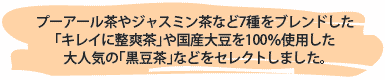 プーアール茶やジャスミン茶など7種をブレンドした
「キレイに整爽茶」や国産大豆を100％使用した
大人気の「黒豆茶」などをセレクトしました。