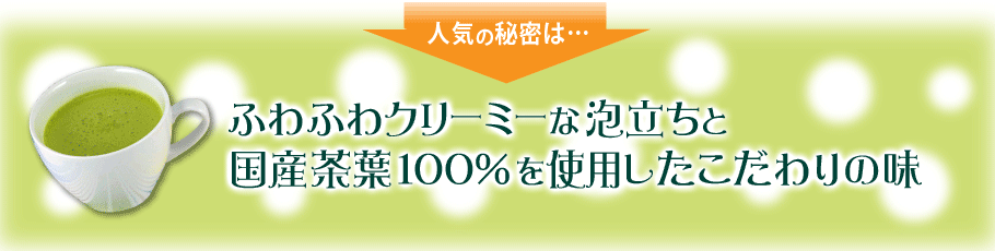 人気の秘密は…ふわふわクリーミーな泡立ちと国産茶葉100％を使用したこだわりの味
