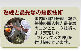 熟練と最先端の焙煎技術 日本の自社焙煎工場で、熟練の職人技と最先端のコンピュータ技術により安定した「ブルックスの味」を作り続けています。
