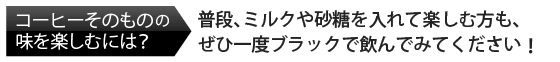 コーヒーそのものの味を楽しむには? 普段、ミルクや砂糖を入れて楽しむ方も、ぜひ一度ブラックで飲んでみましょう。