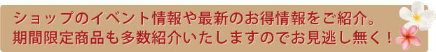 ショップのイベント情報や最新のお得情報をご紹介。期間限定商品も多数紹介いたしますのでお見逃し無く!