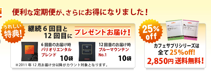 便利な定期便が、さらにお得になりました！
 
うれしい特典！　継続6回目と12回目にプレゼントお届け！
※2011年12月お届け分以降がカウント対象となります。
 
カフェサプリシリーズは全て25％off!　2,850円 送料無料！