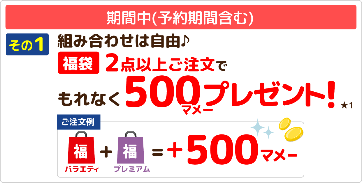 期間中(予約期間含む) その1 組み合わせは自由♪福袋2点以上ご注文でもれなく500マメープレゼント!★1 【ご注文例】バラエティ福袋＋プレミアム福袋＝+500マメー