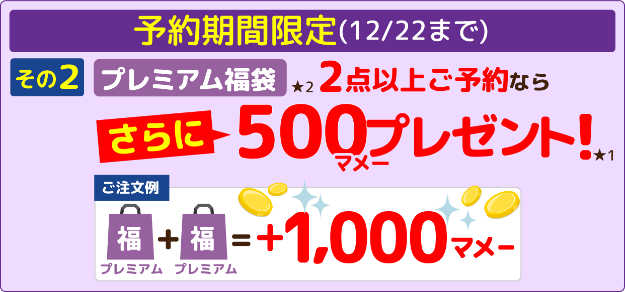 予約期間限定(12/22まで) その2 プレミアム福袋★2 2点以上ご予約ならさらに500マメープレゼント!★1 【ご注文例】プレミアム福袋＋プレミアム福袋＝+1,000マメー その1 2点以上ご注文で500マメー+その2 プレミアム福袋2点以上ご予約なら500マメー＝1,000マメー