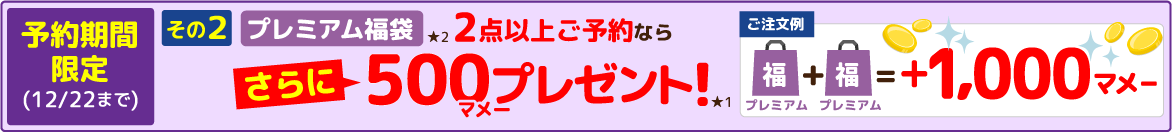 予約期間限定(12/22まで) その2 プレミアム福袋★2 2点以上ご予約ならさらに500マメープレゼント!★1 【ご注文例】プレミアム福袋＋プレミアム福袋＝+1,000マメー その1 2点以上ご注文で500マメー+その2 プレミアム福袋2点以上ご予約なら500マメー＝1,000マメー