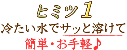 ヒミツ1 冷たい水でサッと溶けて簡単･お手軽♪