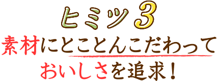 ヒミツ3 素材にとことんこだわって
おいしさを追求！