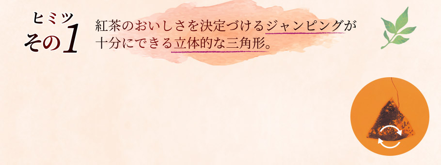 ひみつその1 紅茶のおいしさを決定づけるジャンピングが十分にできる立体的な三角形。