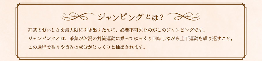 ジャンピングとは？ 紅茶のおいしさを最大限に引き出すために、必要不可欠なのがこのジャンピングです。
ジャンピングとは、茶葉がお湯の対流運動に乗ってゆっくり回転しながら上下運動を繰り返すこと。この過程で香りや旨みの成分がじっくりと抽出されます。