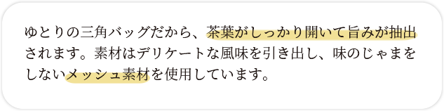 ゆとりの三角バッグだから、茶葉がしっかり開いて旨みが抽出されます。素材はデリケートな風味を引き出し、味のじゃまをしないメッシュ素材を使用しています。