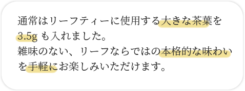 通常はリーフティーに使用する大きな茶葉を3.5gもいれました。雑味のない、リーフならではの本格的な味わいを手軽にお楽しみいただけます。