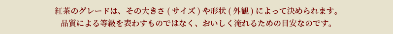 紅茶のグレードは、その大きさ(サイズ)や形状(外観)によって決められます。品質による等級を表わすものではなく、おいしく淹れるための目安なのです。