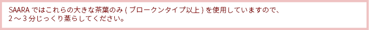 SAARAではこれらの大きな茶葉のみ(ブロークンタイプ以上)を使用していますので、2～3分じっくり蒸らしてください。