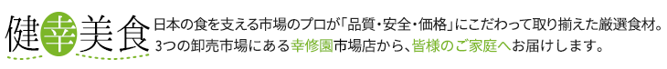健幸美食 日本の食を支える市場のプロが「品質・安全・価格」にこだわって取り揃えた厳選食材。3つの卸売市場にある幸修園市場店から、皆様のご家庭へお届けします。