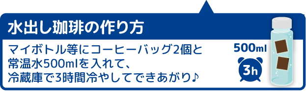 水出し珈琲の作り方 マイボトル等にコーヒーバッグ2個と常温水500mlを入れて､冷蔵庫で3時間冷やしてできあがり♪