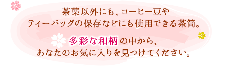 茶葉以外にも、コーヒー豆やティーバッグの保存などにも使用できる茶筒。多様な和柄の中から、あなたのお気に入りを見つけてください。