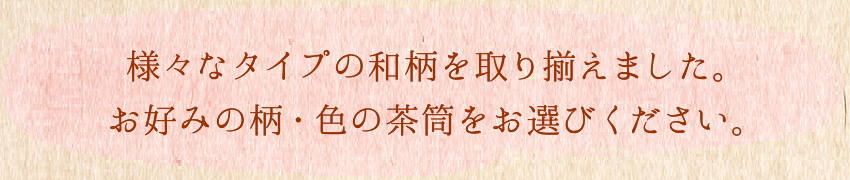 様々なタイプの和柄を揃えました。お好みの柄・色の茶筒をお選びください。