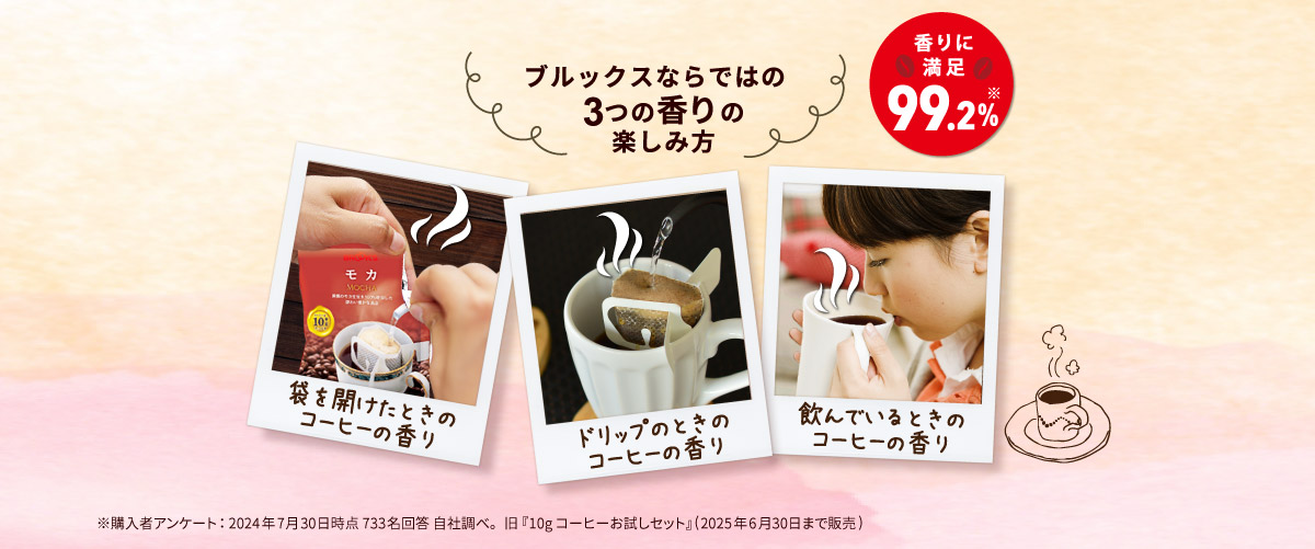 ブルックスならではの3つの香りの楽しみ方 香りに満足99.2% 袋を開けたときのコーヒーの香り ドリップのときのコーヒーの香り 飲んでいるときのコーヒーの香り ※購入者アンケート：2024年7月30日時点 733名回答 自社調べ。 旧『10gコーヒーお試しセット』(2025年6月30日まで販売)