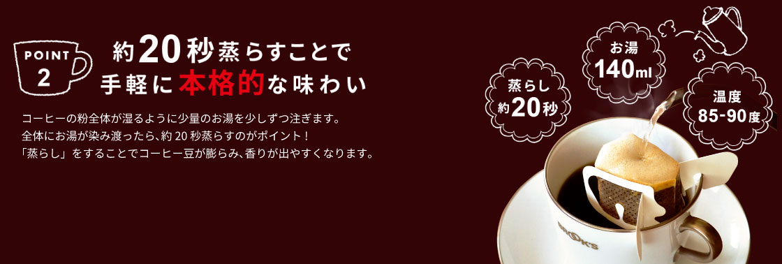 POINT2 約20秒蒸らすことで手軽に本格的な味わい コーヒーの粉全体が湿るように少量のお湯を少しずつ注ぎます｡
全体にお湯が染み渡ったら、約20秒蒸らすのがポイント!
「蒸らし」をすることでコーヒー豆が膨らみ、香りが出やすくなります。
 蒸らし約20秒 お湯140ml 温度85-90度