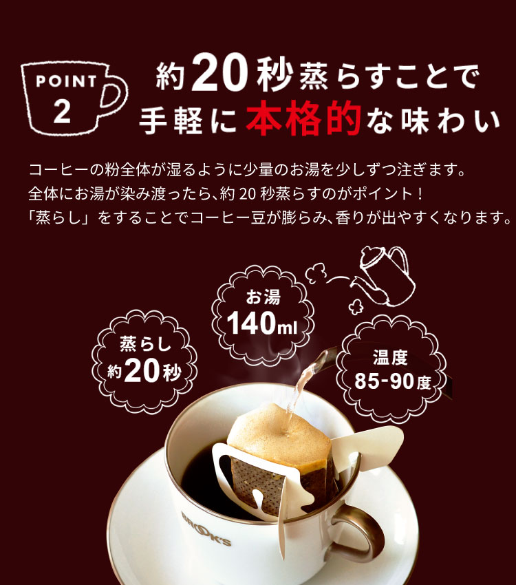 POINT2 約20秒蒸らすことで手軽に本格的な味わい コーヒーの粉全体が湿るように少量のお湯を少しずつ注ぎます｡
全体にお湯が染み渡ったら、約20秒蒸らすのがポイント!
「蒸らし」をすることでコーヒー豆が膨らみ、香りが出やすくなります｡
 蒸らし約20秒 お湯140ml 温度85-90度
