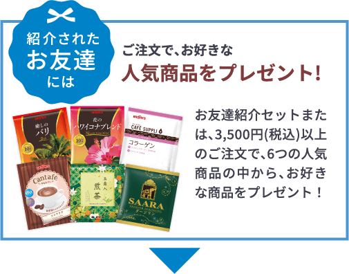 紹介されたお友達には ご注文で、お好きな人気商品をプレゼント!お友達紹介セットまたは、3,500円(税込)以上のご注文で、6つの人気商品の中から、お好きな商品をプレゼント！