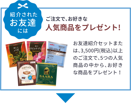 紹介されたお友達には ご注文で、お好きな人気商品をプレゼント!お友達紹介セットまたは、3,500円(税込)以上のご注文で、5つの人気商品の中から、お好きな商品をプレゼント！