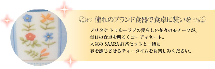 ノリタケ トゥルーラブの愛らしい花々のモチーフが、毎日の食卓を明るくコーディネート。人気のSAARA紅茶セットと一緒に春を感じさせるティータイムをお楽しみください。