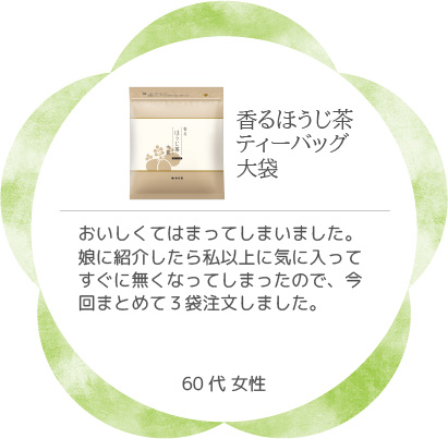 香るほうじ茶ティーバッグ大袋 おいしくてはまってしまいました。娘に紹介したら私以上に気に入ってすぐに無くなってしまったので、今回まとめて3袋注文しました。60代 女性