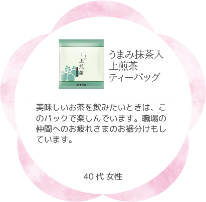 うまみ抹茶入上煎茶ティーバッグ 美味しいお茶を飲みたいときは、このパックで楽しんでいます。職場の仲間へのお疲れさまのお裾分けもしています。 40代 女性
