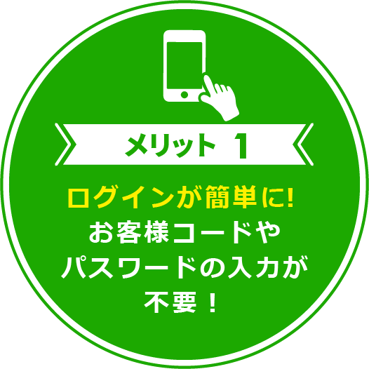 メリット1 ログインが簡単に！お客様コードやパスワードの入力が不要！