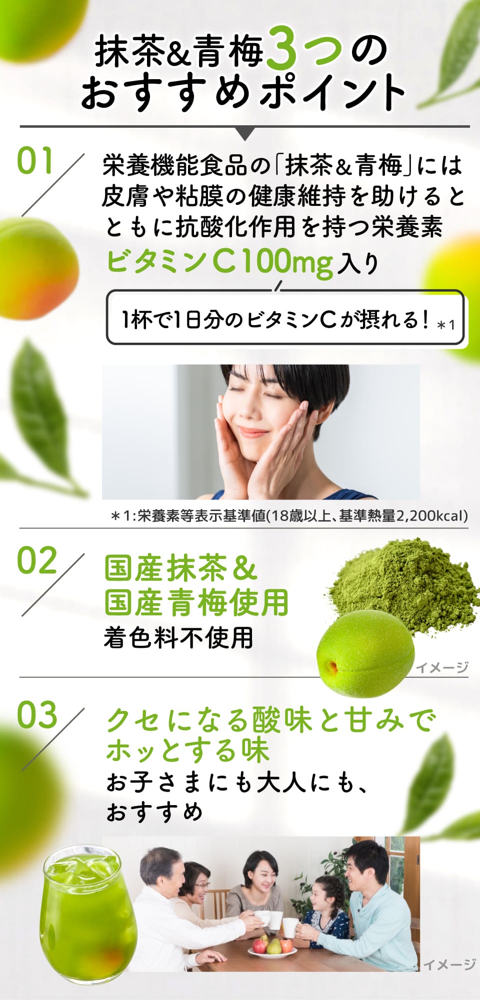 抹茶&青梅3つのおすすめポイント 01:栄養機能食品の｢抹茶&青梅｣には皮膚や粘膜の健康維持を助けるとともに抗酸化作用を持つ栄養素ビタミンC 100mg入り(1杯で1日分のビタミンCが摂れる！*1) *1:栄養素等表示基準値(18歳以上､基準熱量2,200kcal)
					02：国産抹茶&国産青梅使用着色料不使用
					03：クセになる酸味と甘みでホッとする味お子さまにも大人にも、おすすめ