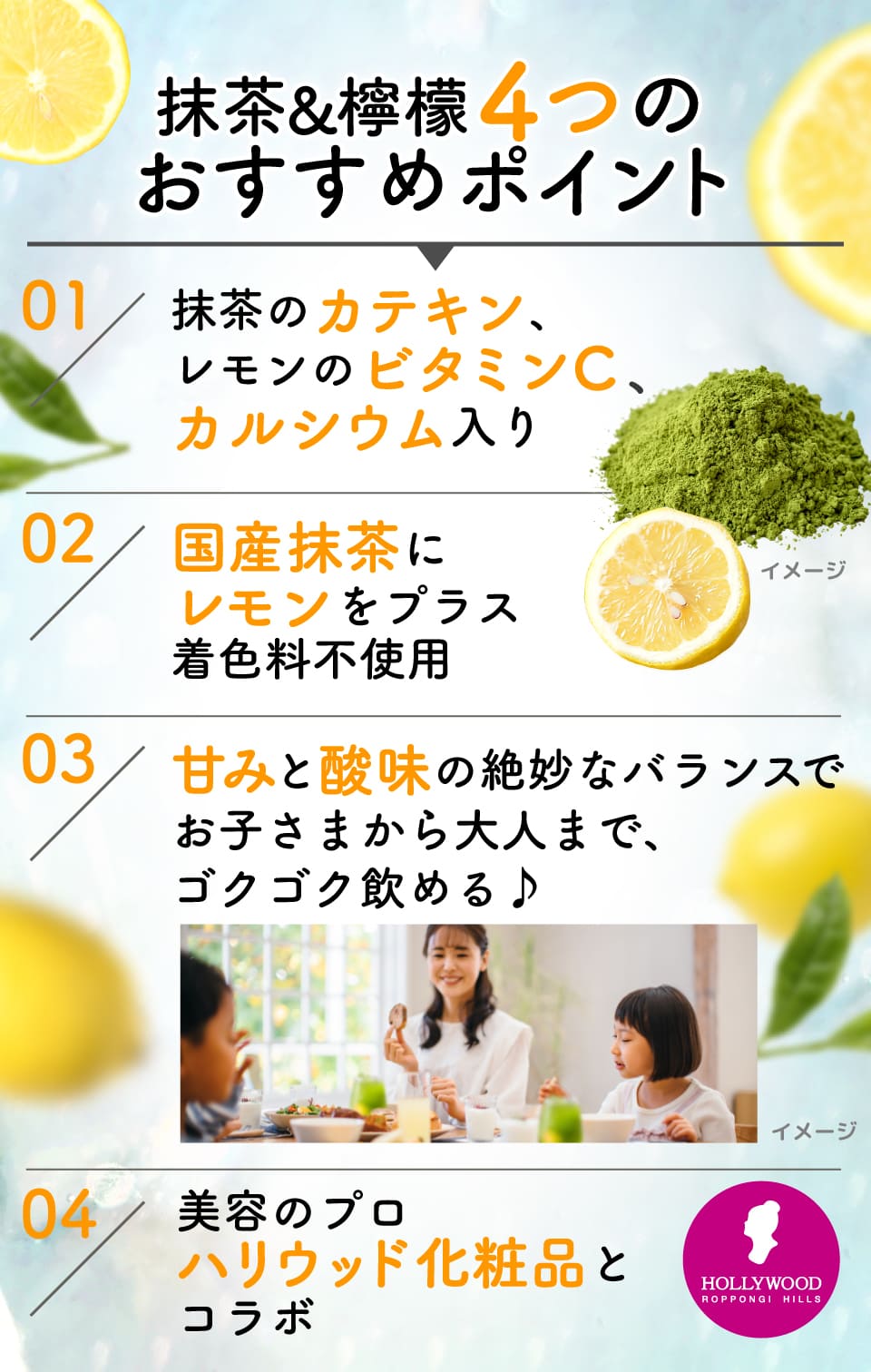 抹茶&檸檬4つのおすすめポイント
						01:抹茶のカテキン、レモンのビタミンC、カルシウム入り
						02:国産抹茶にレモンをプラス着色料不使用
						03:甘みと酸味の絶妙なバランスでお子さまから大人まで、ゴクゴク飲める♪
						04:美容のプロハリウッド化粧品とコラボ
