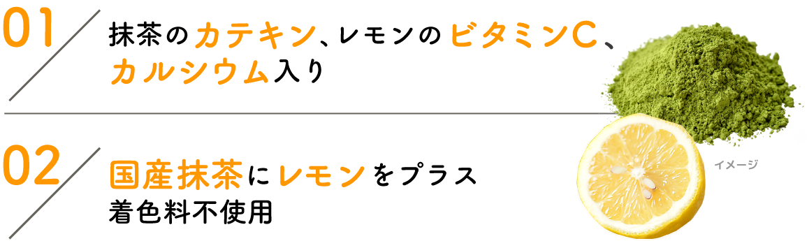 01:抹茶のカテキン、レモンのビタミンC、カルシウム入り 02:国産抹茶にレモンをプラス着色料不使用