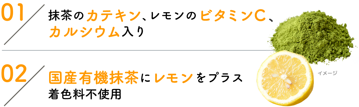 01:抹茶のカテキン、レモンのビタミンC、カルシウム入り 02:国産有機抹茶にレモンをプラス着色料不使用