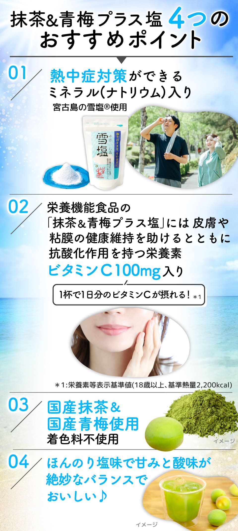 
					抹茶&青梅プラス塩4つのおすすめポイント 
					01:熱中症対策ができるミネラル(ナトリウム)入り宮古島の雪塩Ⓡ使用
					02：栄養機能食品の｢抹茶&青梅プラス塩｣には皮膚や粘膜の健康維持を助けるとともに抗酸化作用を持つ栄養素ビタミンC 100mg入り(1杯で1日分のビタミンCが摂れる！*1) *1:栄養素等表示基準値(18歳以上､基準熱量2,200kcal)
					03：国産抹茶&国産青梅使用 着色料不使用
					04：ほんのり塩味で甘みと酸味が絶妙なバランスでおいしい♪
					