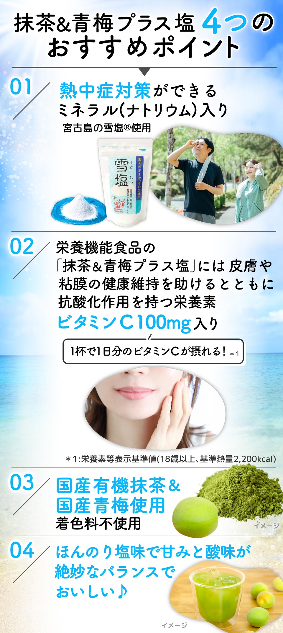 
					抹茶&青梅プラス塩4つのおすすめポイント 
					01:熱中症対策ができるミネラル(ナトリウム)入り宮古島の雪塩Ⓡ使用
					02：栄養機能食品の｢抹茶&青梅プラス塩｣には皮膚や粘膜の健康維持を助けるとともに抗酸化作用を持つ栄養素ビタミンC 100mg入り(1杯で1日分のビタミンCが摂れる！*1) *1:栄養素等表示基準値(18歳以上､基準熱量2,200kcal)
					03：国産有機抹茶&国産青梅使用 着色料不使用
					04：ほんのり塩味で甘みと酸味が絶妙なバランスでおいしい♪
					