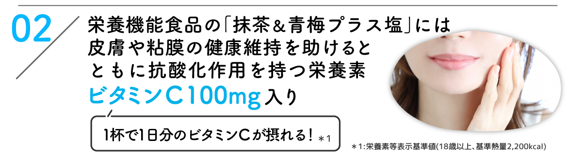 02：栄養機能食品の｢抹茶&青梅プラス塩｣には皮膚や粘膜の健康維持を助けるとともに抗酸化作用を持つ栄養素ビタミンC 100mg入り(1杯で1日分のビタミンCが摂れる！*1) *1:栄養素等表示基準値(18歳以上､基準熱量2,200kcal)