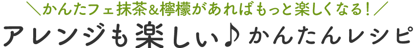 かんたフェ抹茶&檸檬があればもっと楽しくなる! アレンジも楽しい♪かんたんレシピ