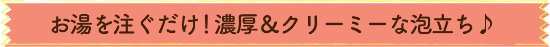 お湯を注ぐだけ！濃厚＆クリーミーな泡立ち♪