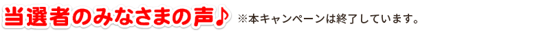 当選者のみなさまの声♪ ※本キャンペーンは終了しています。