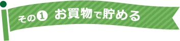 その1 お買物で貯める