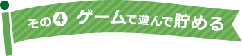 その4 ゲームで遊んで貯める