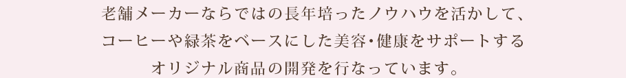 老舗メーカーならではの長年培ったノウハウを活かして、コーヒーや緑茶をベースにした美容・健康をサポートするオリジナル商品の開発を行なっています。