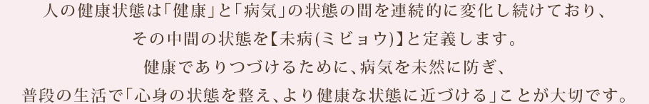 人の健康状態は「健康」と「病気」の状態の間を連続的に変化し続けており、その中間の状態を【未病(ミビョウ)】と定義します。
健康でありつづけるために、病気を未然に防ぎ、普段の生活で「心身の状態を整え、より健康な状態に近づける」ことが大切です。