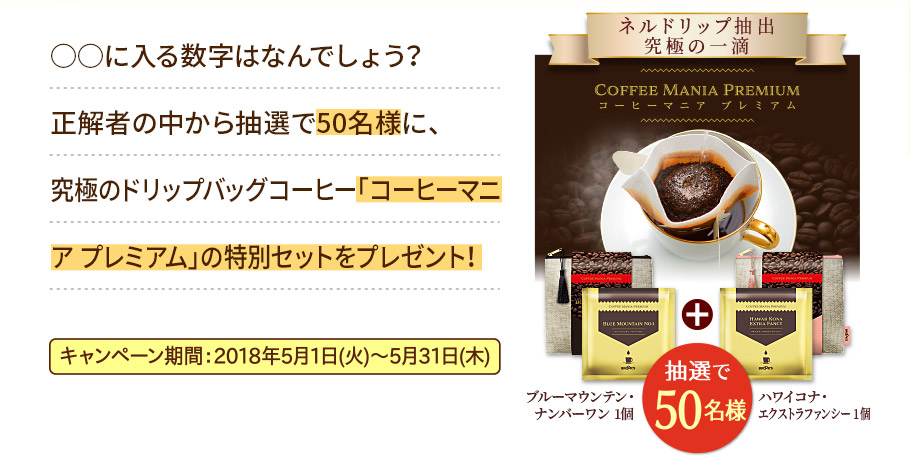 ○○に入る数字はなんでしょう？
正解者の中から抽選で50名様に、究極のドリップバッグコーヒー「コーヒーマニア プレミアム」の特別セットをプレゼント！ キャンペーン期間：2018年5月1日(火)～5月31日(木) ネルドリップ抽出 究極の一滴 コーヒーマニア プレミアム（ブルーマウンテン・ナンバーワン 1個 + ハワイコナ・エクストラファンシー 1個） 抽選で50名様