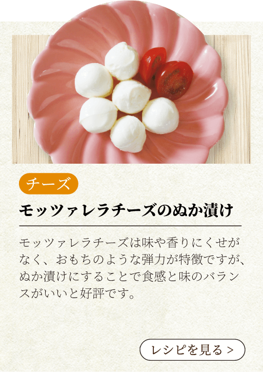 モッツァレラチーズのぬか漬け モッツァレラチーズは味や香りにくせがなく、おもちのような弾力が特徴ですが、ぬか漬けにすることで食感と味のバランスがいいと好評です。レシピを見る