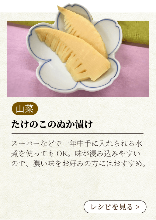 たけのこのぬか漬け スーパーなどで一年中手に入れられる水煮を使ってもOK。味が浸み込みやすいので、濃い味をお好みの方にはおすすめ。レシピを見る
