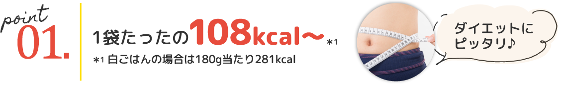 point01.1袋たったの108kcal~*1 ダイエットにピッタリ♪ *1 白ごはんの場合は180g当たり281kcal